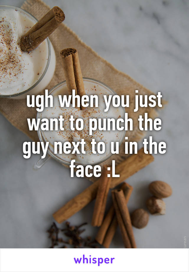 ugh when you just want to punch the guy next to u in the face :L