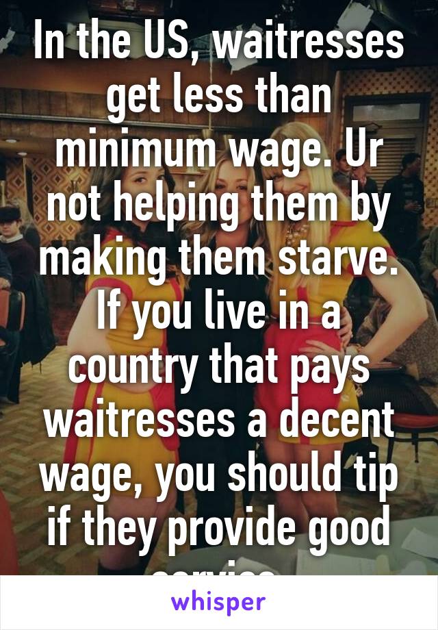 In the US, waitresses get less than minimum wage. Ur not helping them by making them starve. If you live in a country that pays waitresses a decent wage, you should tip if they provide good service.