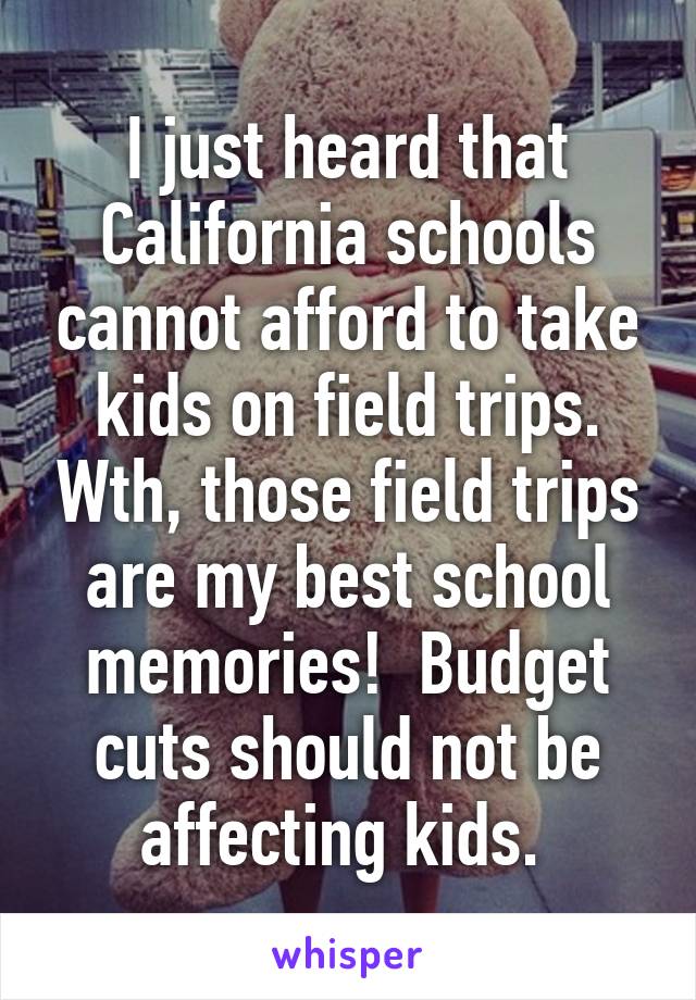 I just heard that California schools cannot afford to take kids on field trips. Wth, those field trips are my best school memories!  Budget cuts should not be affecting kids. 