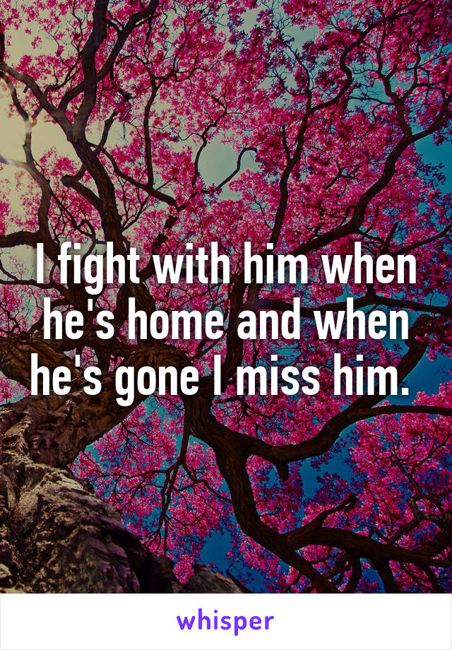 I fight with him when he's home and when he's gone I miss him. 