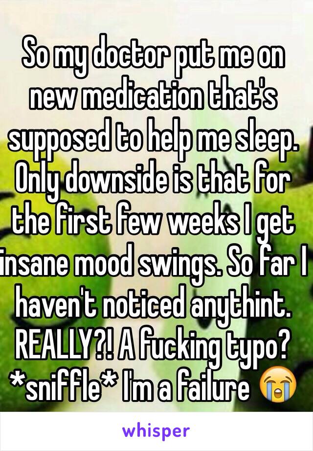 So my doctor put me on new medication that's supposed to help me sleep. Only downside is that for the first few weeks I get insane mood swings. So far I haven't noticed anythint. REALLY?! A fucking typo? *sniffle* I'm a failure 😭