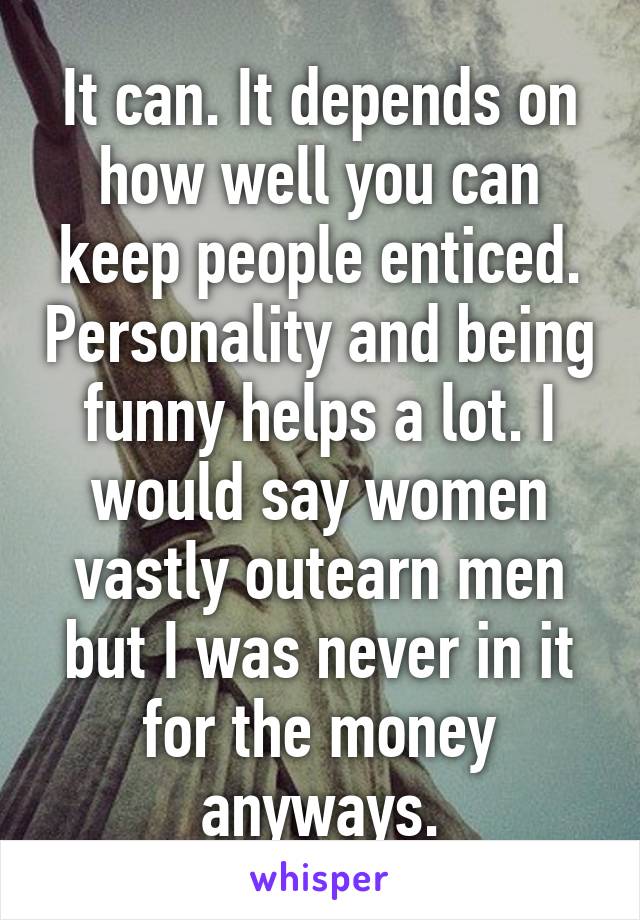 It can. It depends on how well you can keep people enticed. Personality and being funny helps a lot. I would say women vastly outearn men but I was never in it for the money anyways.