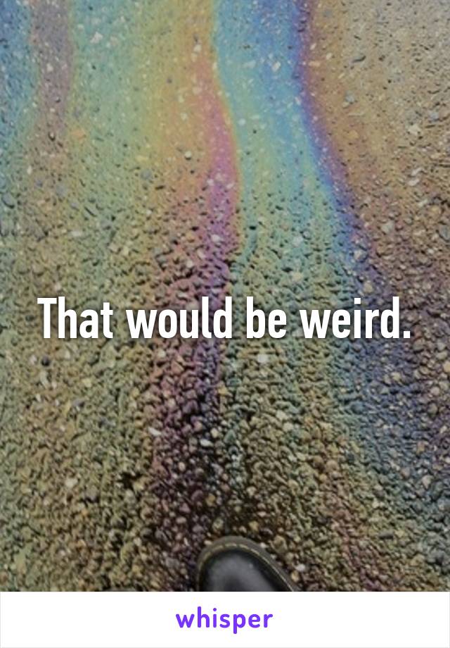 That would be weird.