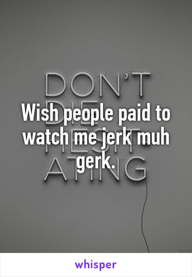 Wish people paid to watch me jerk muh gerk.