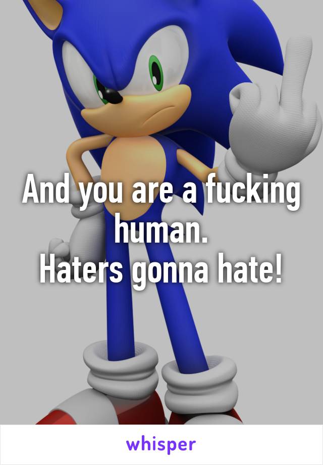 And you are a fucking human.
Haters gonna hate!