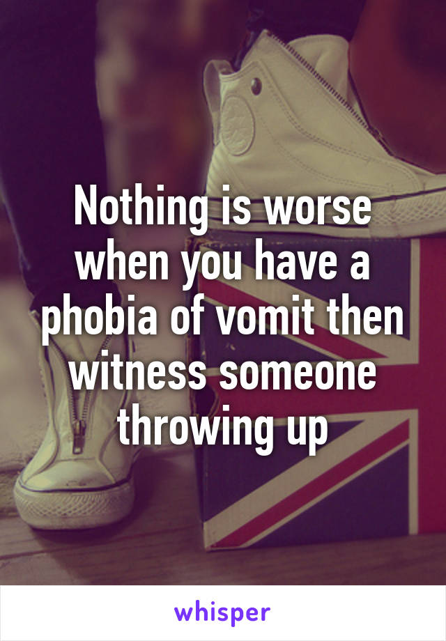 Nothing is worse when you have a phobia of vomit then witness someone throwing up