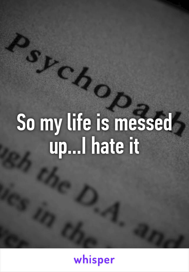 So my life is messed up...I hate it