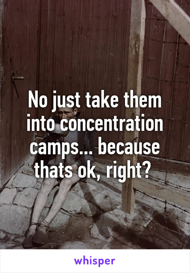 No just take them into concentration camps... because thats ok, right? 