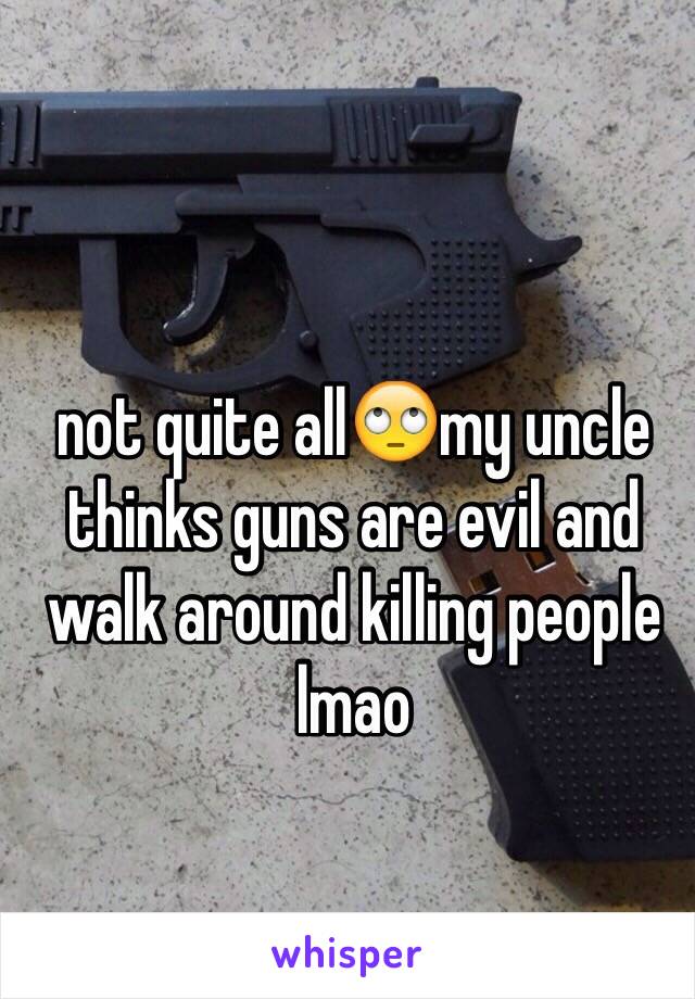 not quite all🙄my uncle thinks guns are evil and walk around killing people lmao