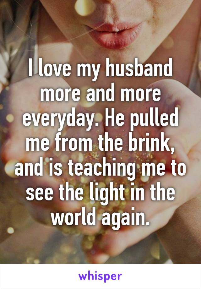 I love my husband more and more everyday. He pulled me from the brink, and is teaching me to see the light in the world again.