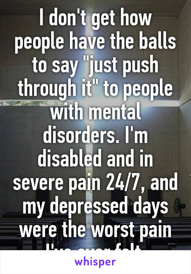 I don't get how people have the balls to say "just push through it" to people with mental disorders. I'm disabled and in severe pain 24/7, and my depressed days were the worst pain I've ever felt.