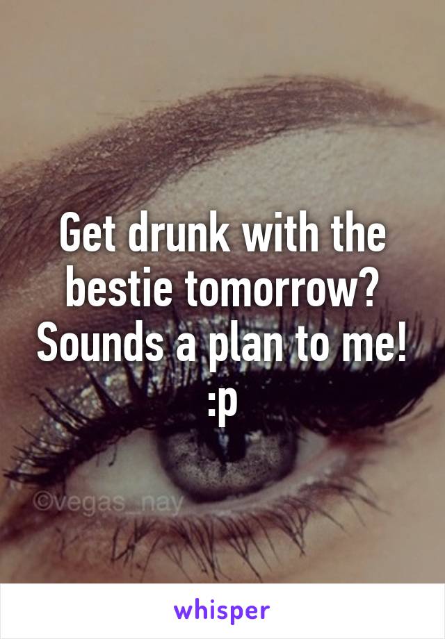 Get drunk with the bestie tomorrow? Sounds a plan to me! :p