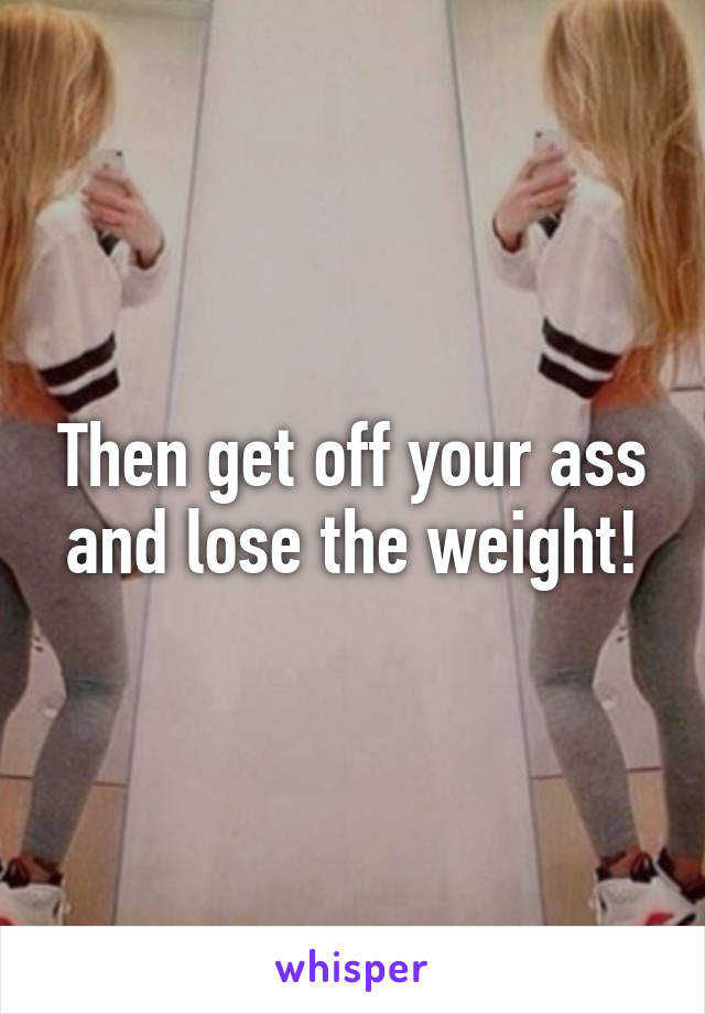 Then get off your ass and lose the weight!