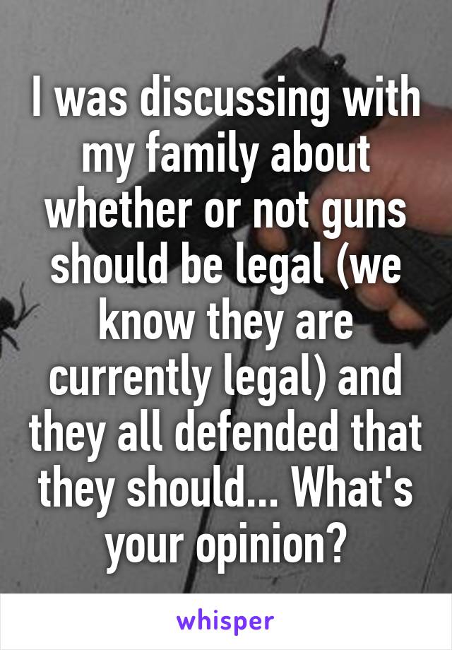 I was discussing with my family about whether or not guns should be legal (we know they are currently legal) and they all defended that they should... What's your opinion?