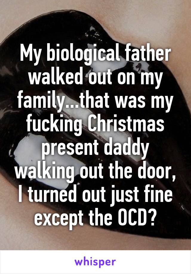 My biological father walked out on my family...that was my fucking Christmas present daddy walking out the door, I turned out just fine except the OCD?