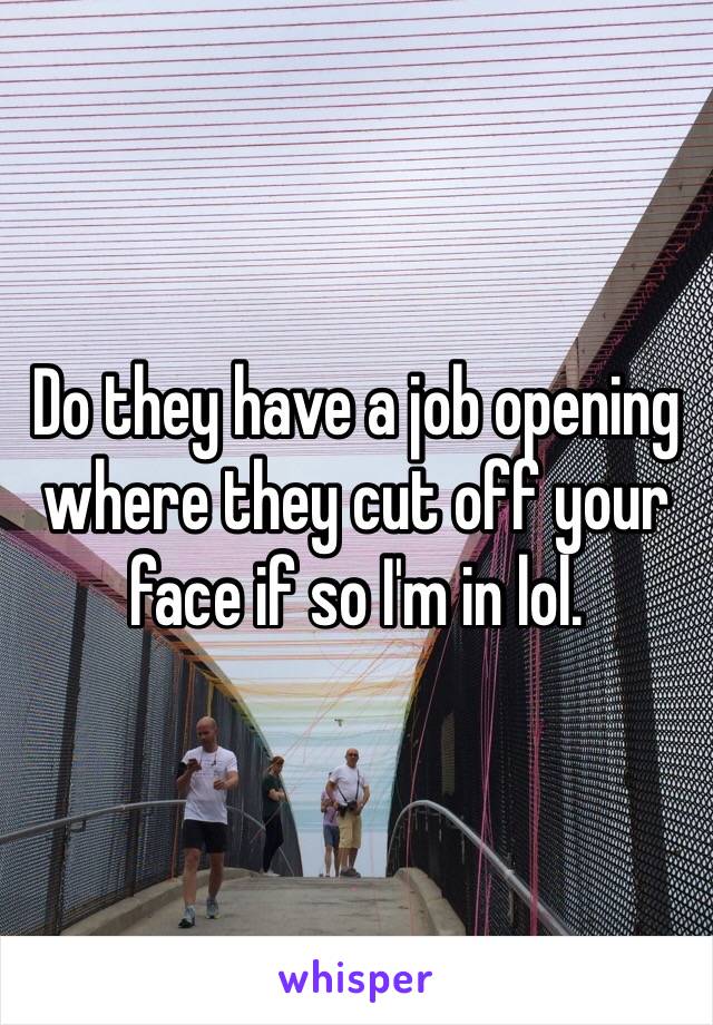 Do they have a job opening where they cut off your face if so I'm in lol.