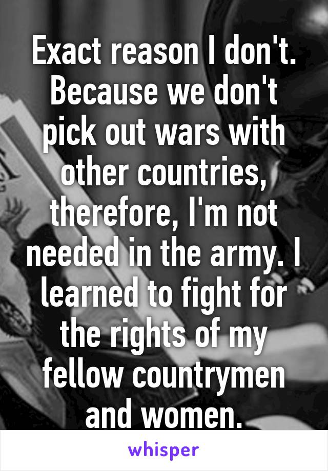 Exact reason I don't. Because we don't pick out wars with other countries, therefore, I'm not needed in the army. I learned to fight for the rights of my fellow countrymen and women.