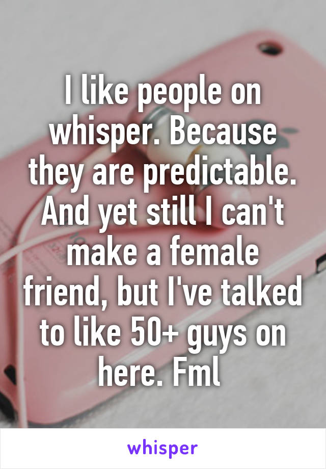 I like people on whisper. Because they are predictable. And yet still I can't make a female friend, but I've talked to like 50+ guys on here. Fml 