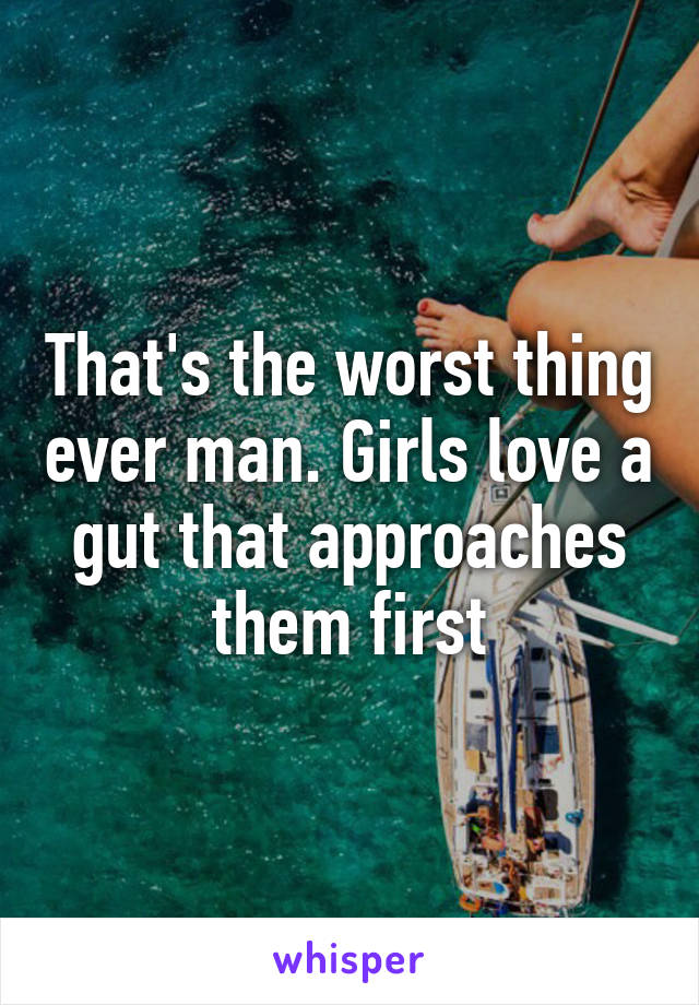 That's the worst thing ever man. Girls love a gut that approaches them first