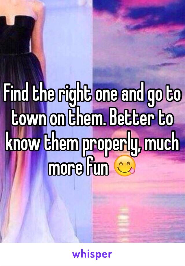 Find the right one and go to town on them. Better to know them properly, much more fun 😋