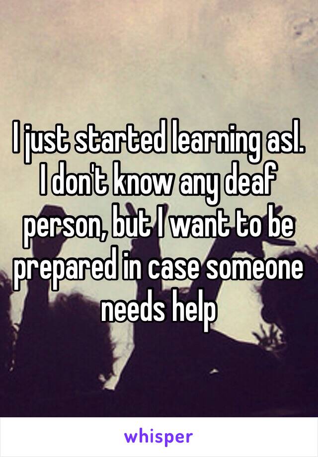 I just started learning asl.
I don't know any deaf person, but I want to be prepared in case someone needs help