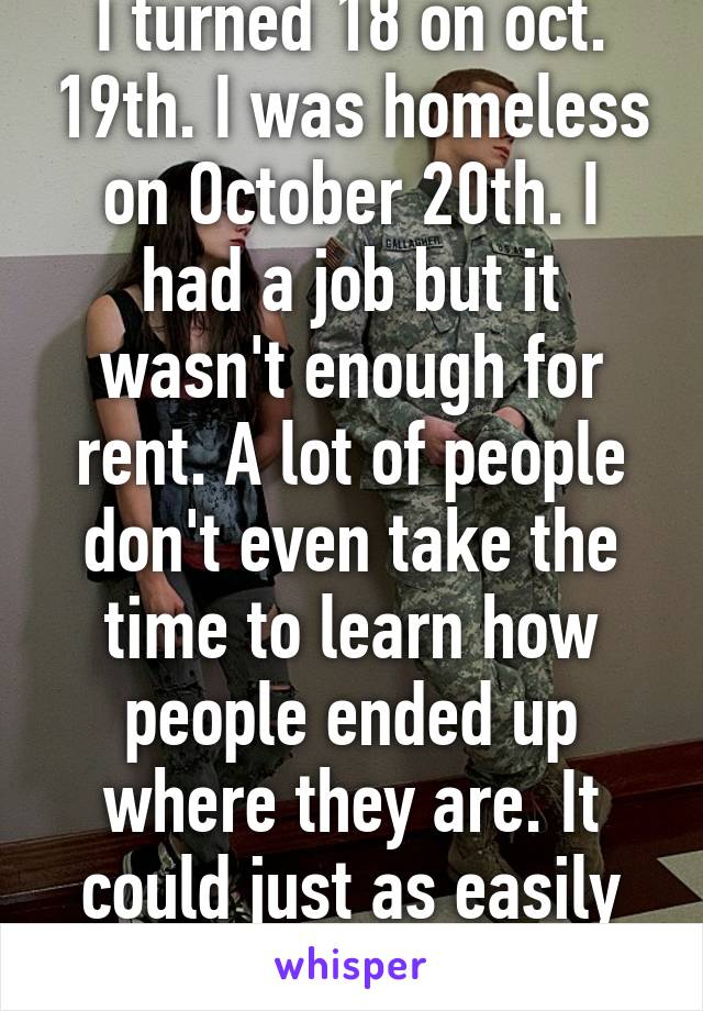 I turned 18 on oct. 19th. I was homeless on October 20th. I had a job but it wasn't enough for rent. A lot of people don't even take the time to learn how people ended up where they are. It could just as easily be you