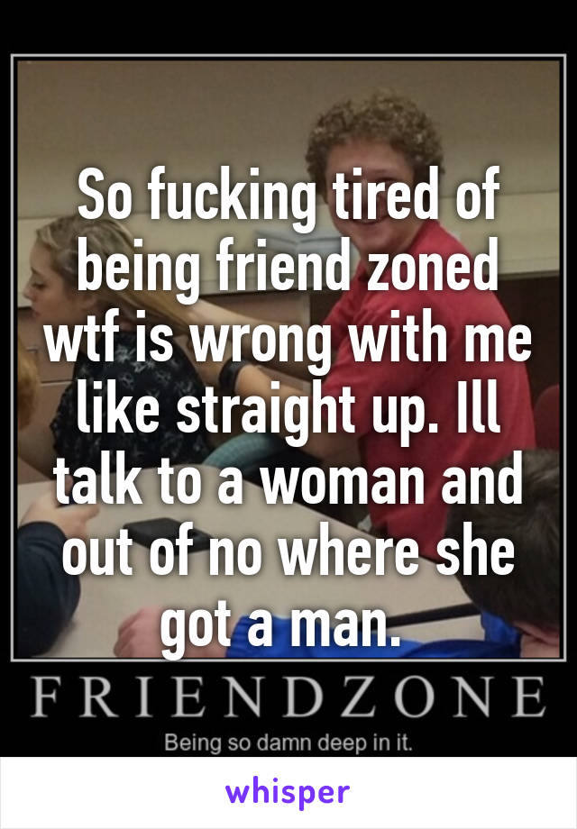 So fucking tired of being friend zoned wtf is wrong with me like straight up. Ill talk to a woman and out of no where she got a man. 