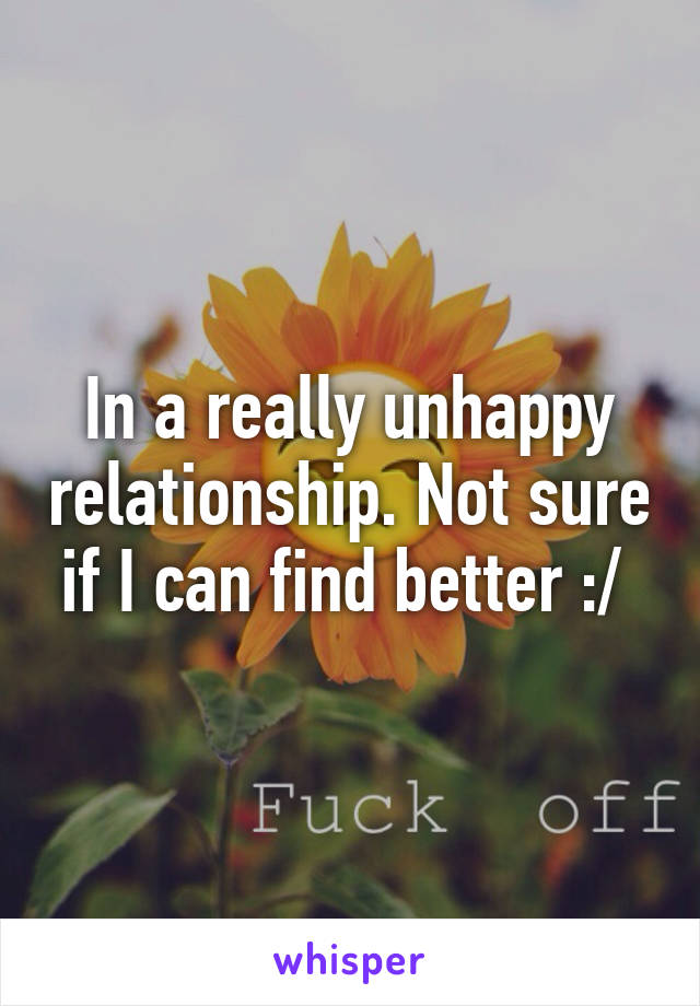 In a really unhappy relationship. Not sure if I can find better :/ 