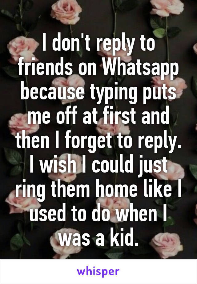 I don't reply to friends on Whatsapp because typing puts me off at first and then I forget to reply. I wish I could just ring them home like I used to do when I was a kid.