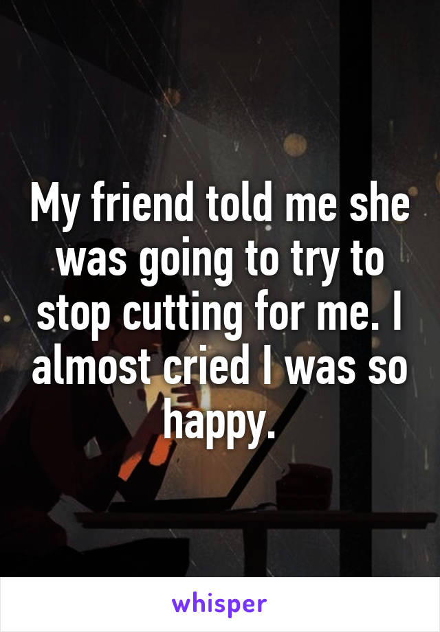 My friend told me she was going to try to stop cutting for me. I almost cried I was so happy.