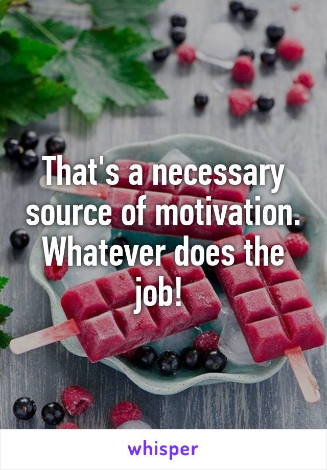 That's a necessary source of motivation. Whatever does the job! 