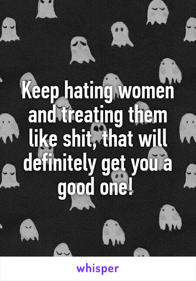 Keep hating women and treating them like shit, that will definitely get you a good one! 