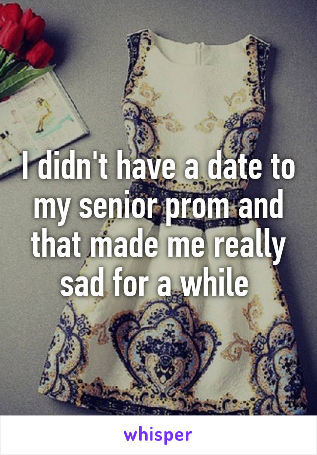 I didn't have a date to my senior prom and that made me really sad for a while 