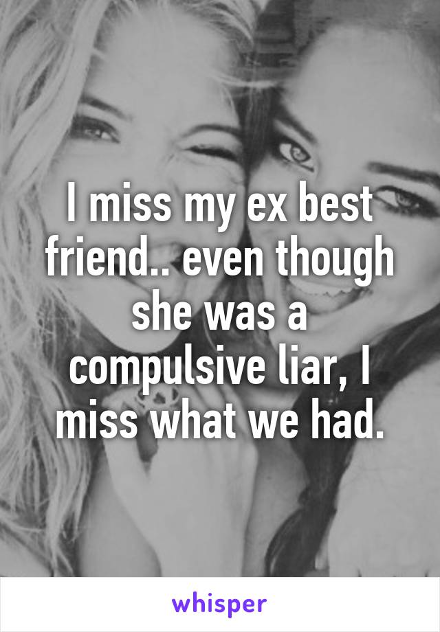 I miss my ex best friend.. even though she was a compulsive liar, I miss what we had.