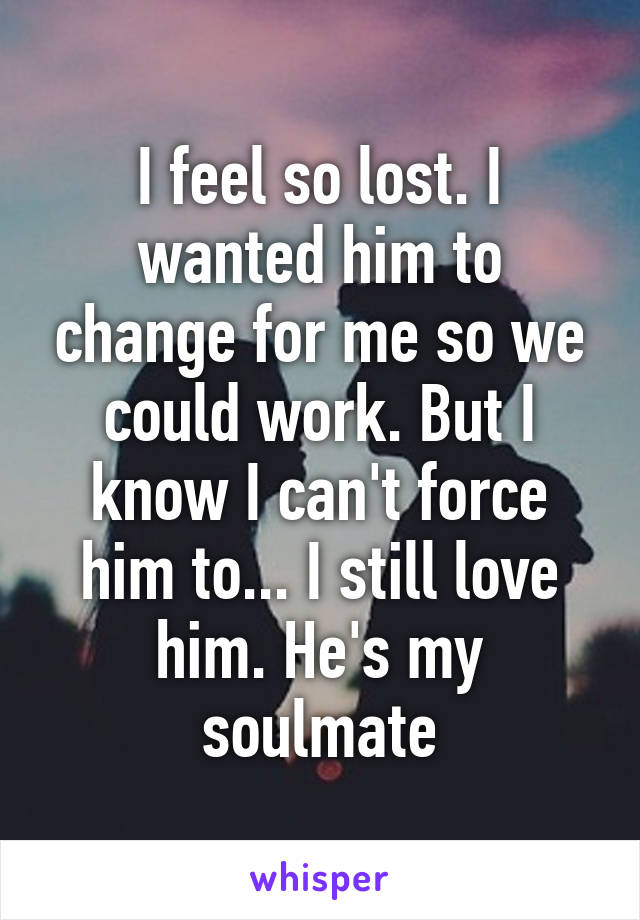 I feel so lost. I wanted him to change for me so we could work. But I know I can't force him to... I still love him. He's my soulmate