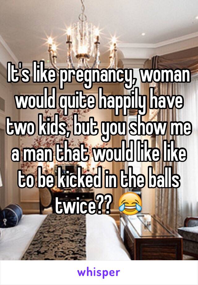 It's like pregnancy, woman would quite happily have two kids, but you show me a man that would like like to be kicked in the balls twice?? 😂