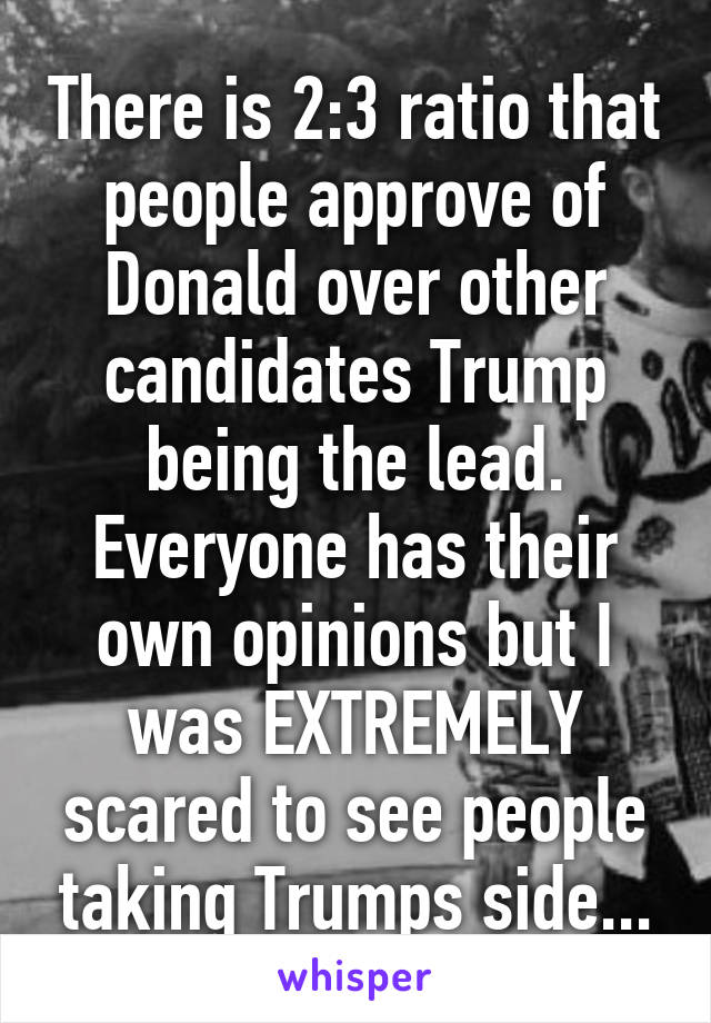 There is 2:3 ratio that people approve of Donald over other candidates Trump being the lead. Everyone has their own opinions but I was EXTREMELY scared to see people taking Trumps side...