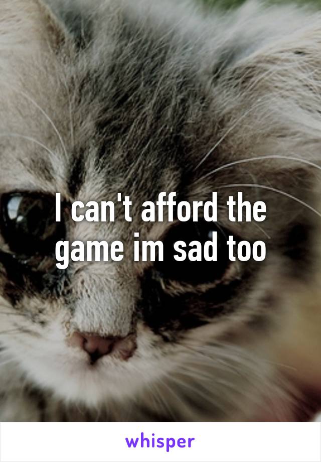 I can't afford the game im sad too