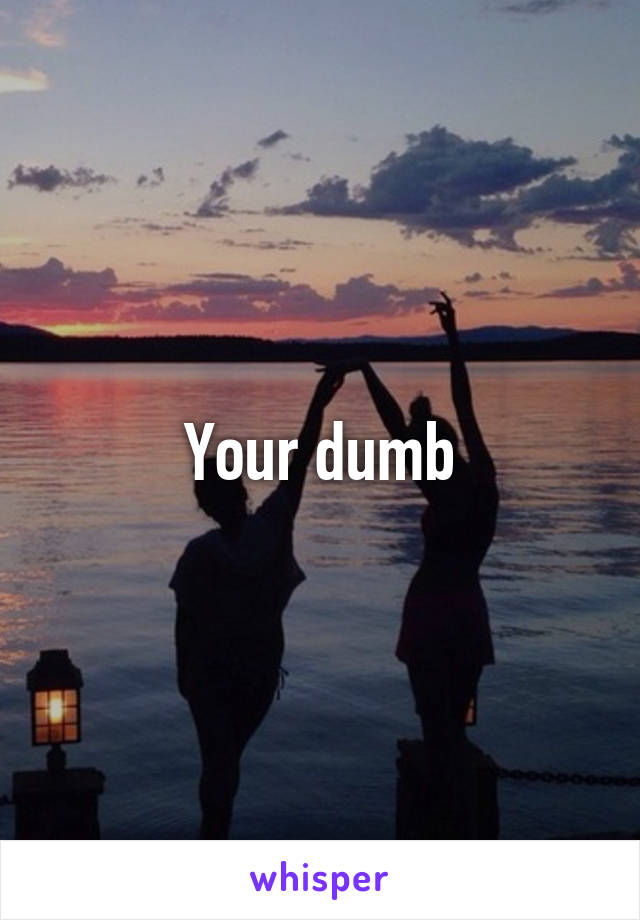 Your dumb