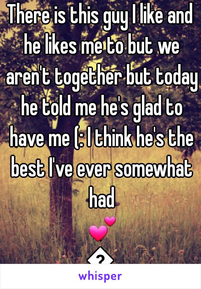 There is this guy I like and he likes me to but we aren't together but today he told me he's glad to have me (: I think he's the best I've ever somewhat had 💕💕