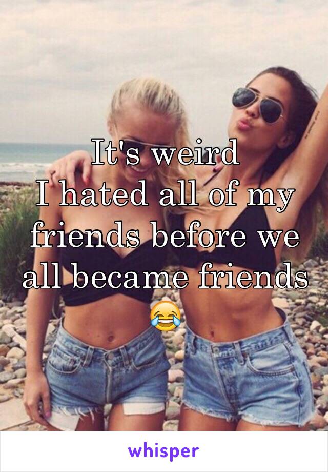 It's weird 
I hated all of my friends before we all became friends 😂