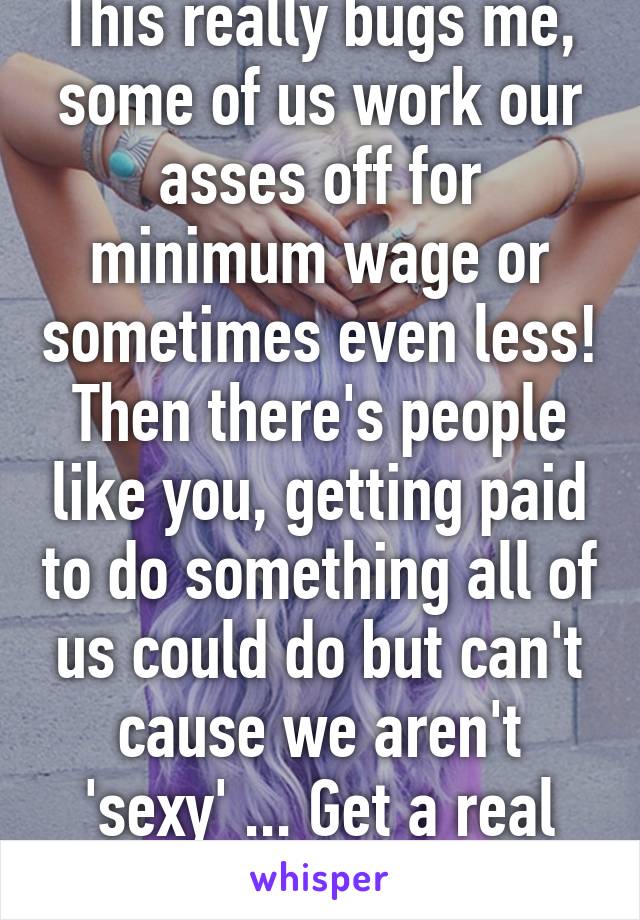 This really bugs me, some of us work our asses off for minimum wage or sometimes even less! Then there's people like you, getting paid to do something all of us could do but can't cause we aren't 'sexy' ... Get a real job