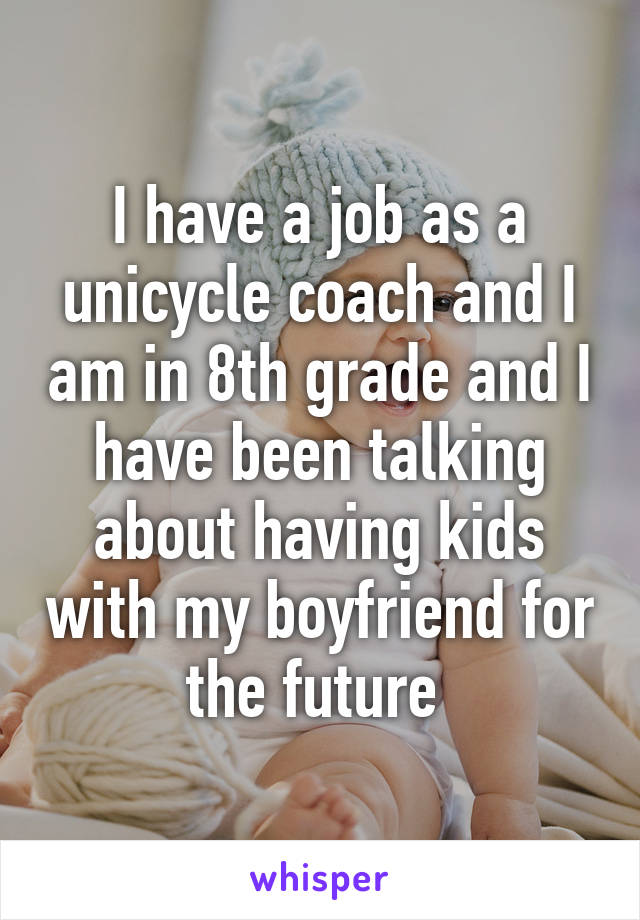 I have a job as a unicycle coach and I am in 8th grade and I have been talking about having kids with my boyfriend for the future 