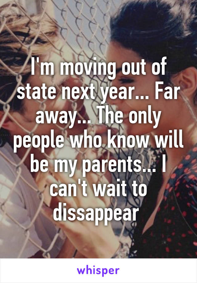 I'm moving out of state next year... Far away... The only people who know will be my parents... I can't wait to dissappear 