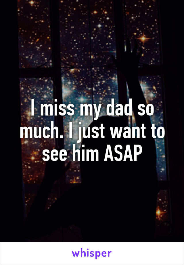 I miss my dad so much. I just want to see him ASAP