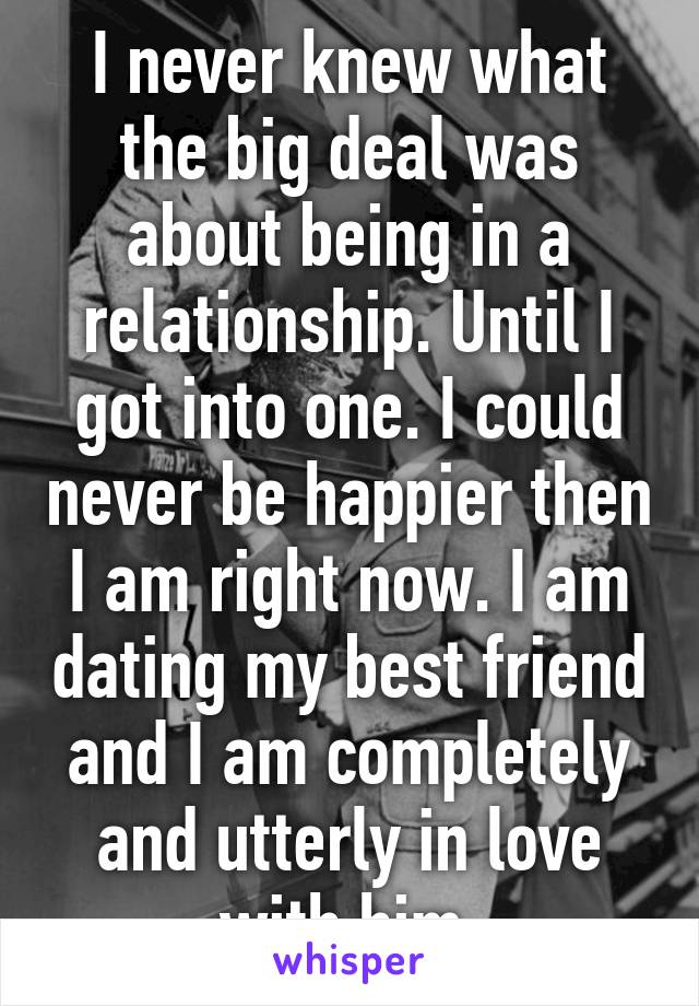 I never knew what the big deal was about being in a relationship. Until I got into one. I could never be happier then I am right now. I am dating my best friend and I am completely and utterly in love with him.