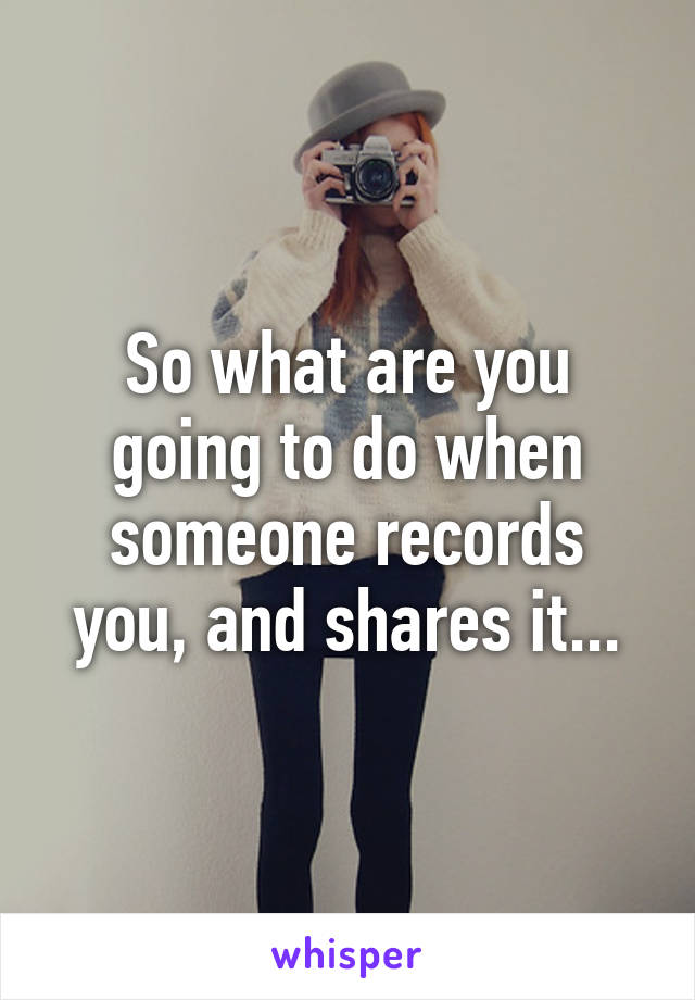 So what are you going to do when someone records you, and shares it...