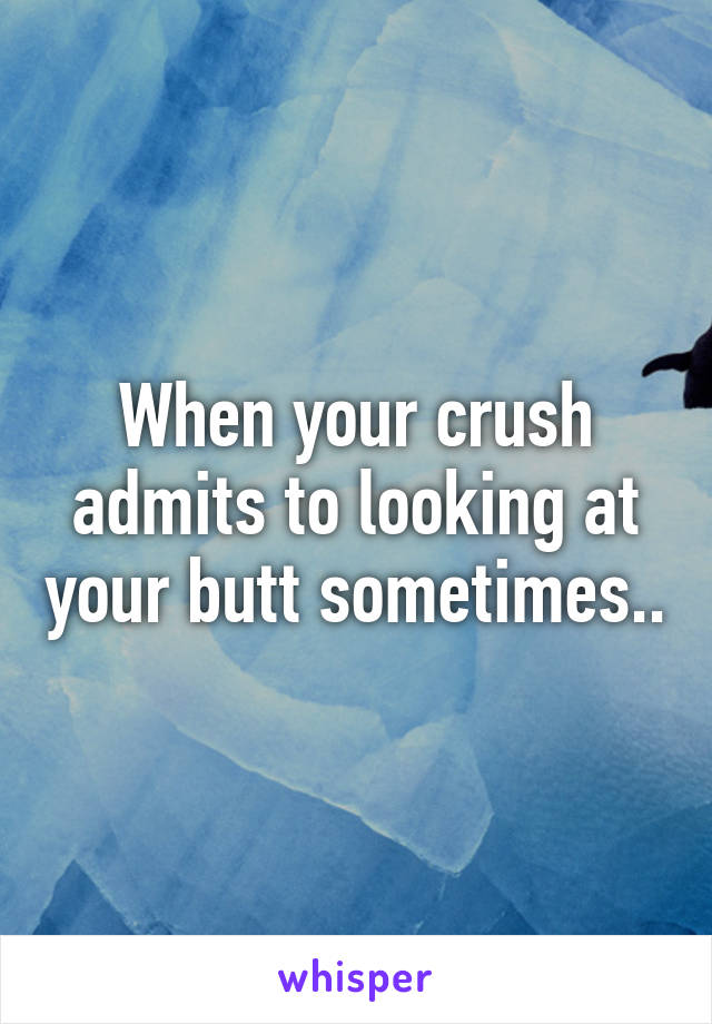 When your crush admits to looking at your butt sometimes..