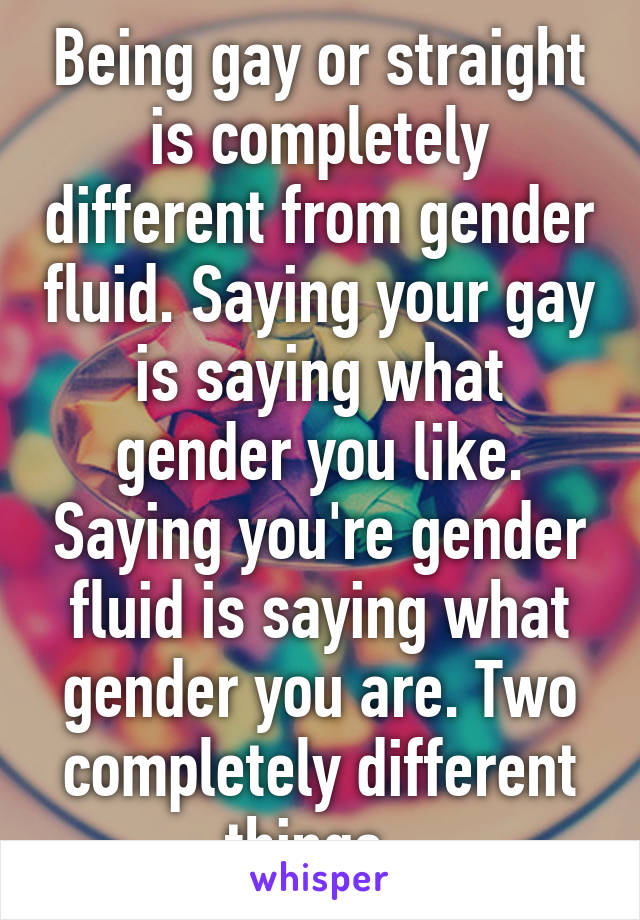 Being gay or straight is completely different from gender fluid. Saying your gay is saying what gender you like. Saying you're gender fluid is saying what gender you are. Two completely different things. 