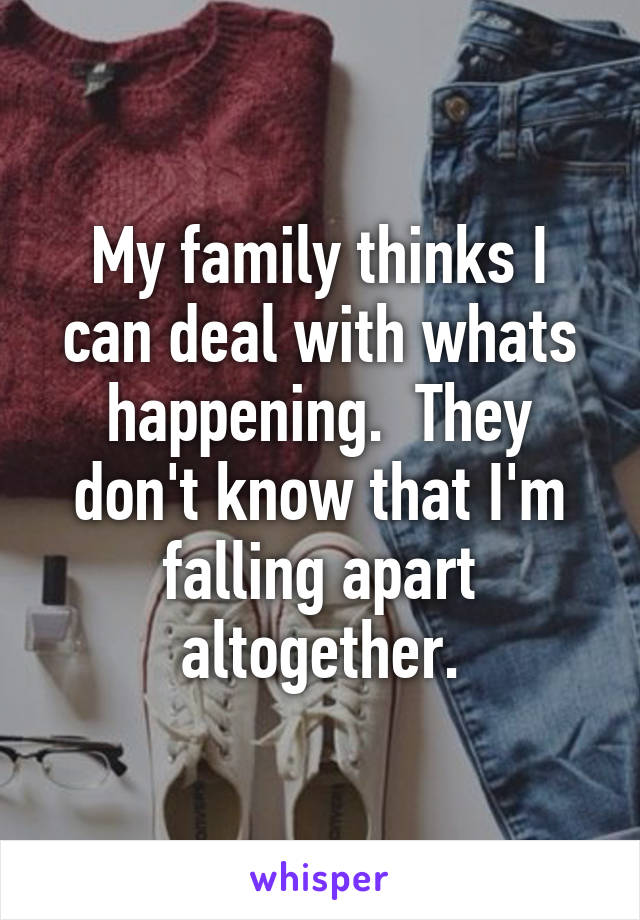 My family thinks I can deal with whats happening.  They don't know that I'm falling apart altogether.